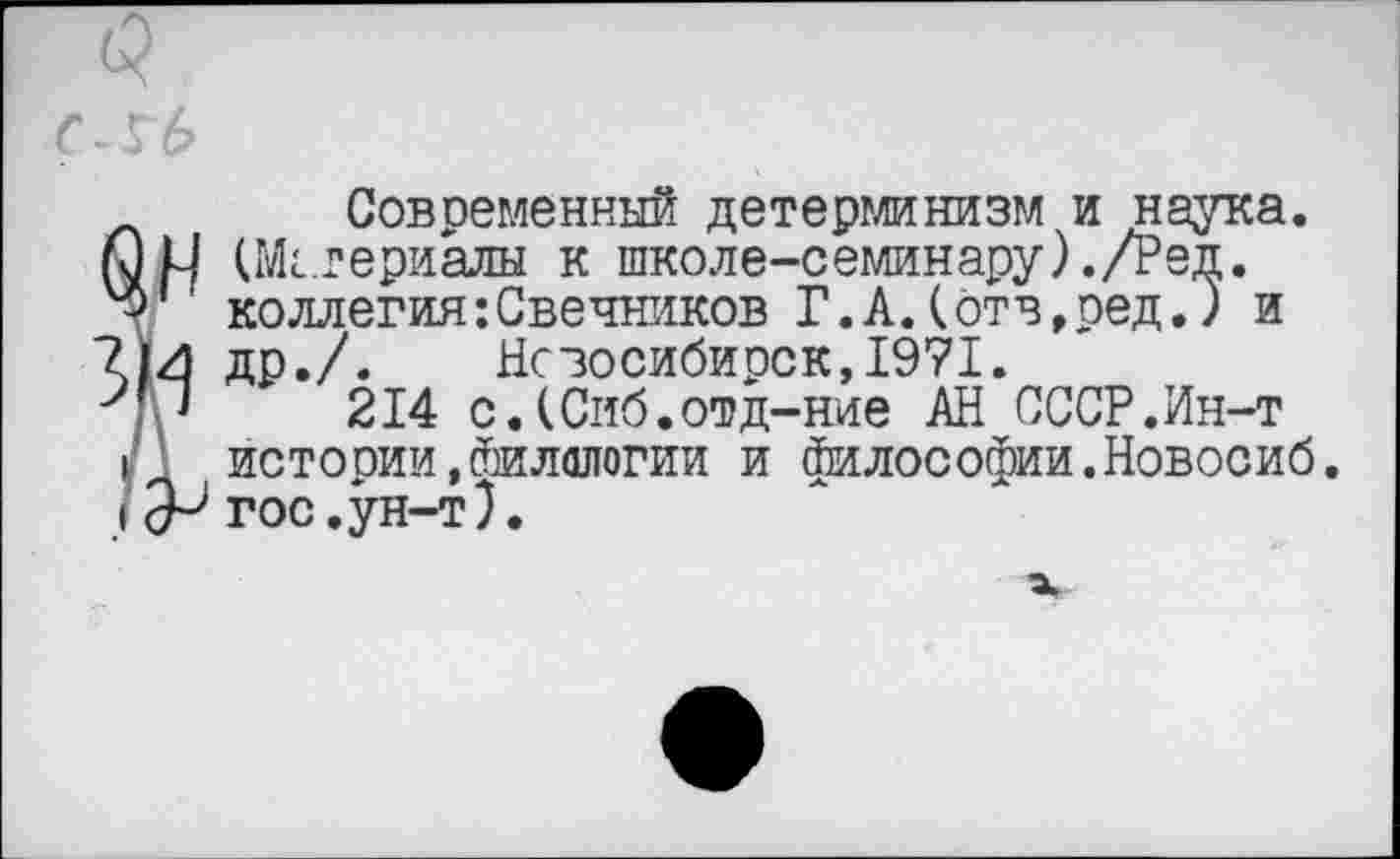 ﻿<5
С-Гб
Современный детерминизм и наука, иМ (Мггериалы к школе-семинару)./Ред.
' коллегия:Свечников Г.А.(отв,ред.) и
’И ДР./. Новосибирск,19?1.
214 с.(Сиб.отд-ние АН СССР.Ин-т
I истории,Филологии и Философии.Новосиб.
I гос.ун-т).